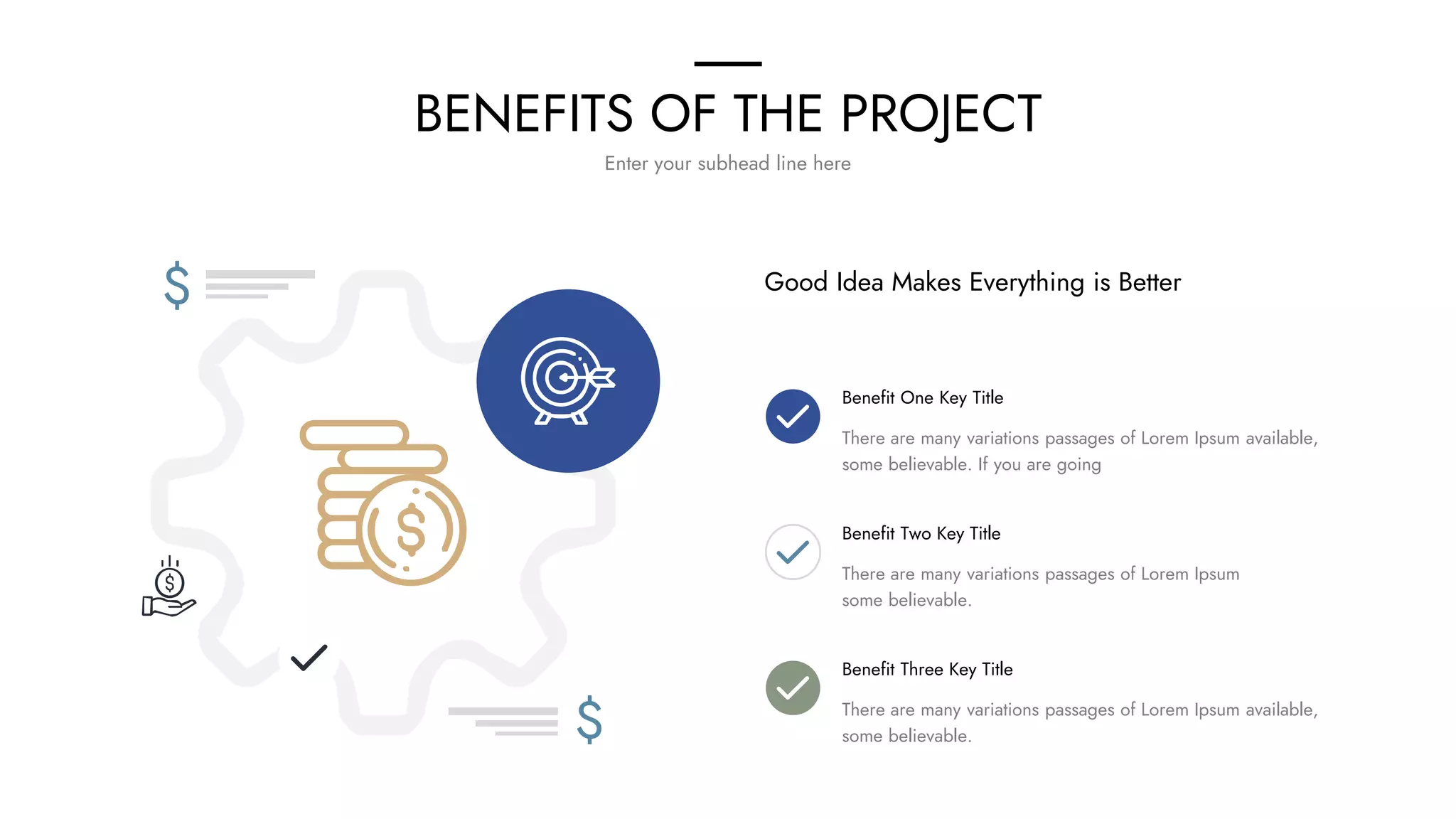 BENEFITS OF THE PROJECT
Enter your subhead line here
$
$
Good Idea Makes Everything is Better
Benefit One Key Title
There are many variations passages of Lorem Ipsum available,
some believable. If you are going
Benefit Two Key Title
There are many variations passages of Lorem Ipsum
some believable.
Benefit Three Key Title
There are many variations passages of Lorem Ipsum available,
some believable.
 