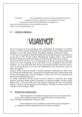 3
Performance : The accomplishment of a given task measured against preset known
standards of accuracy, completeness, cost, and speed. In a contract,
performance is deemed to be the fulfillment of an obligation, in a
manner that releases the performer from all liabilities under the
contract. (www.businessdictionary.com
2.0 COMPANY PROFILE :
The two Iron-men, in its true pioneering spirit, contemplated the manufacture of Artificial
Leather in 1954 and initiated manufacturing of Artificial Leather cloth in Malad, Mumbai and
marketing it all over the country through Ahmadabad, Bangalore, Kolkata and Chennai.
In 1962 a plot was acquired at Kandivli, Mumbai and the manufacturing base was shifted here
by the name of The National Leather Manufacturing Company (NLC). They imported
Dornbusch coating lines and the best quality of Artificial Leather cloth became a reality!
The years passed by and there was no looking back as the Group was growing in leaps and
bounds. It was just a beginning for the team which was later strengthened when Late Shri.
Gandalal’s son, Late Mr.Kantilal Shah and Late Mr.Amrutlal Motasha joined the business.
Later, Mr.Arvind Motasha, son of Late Mr.VadilalMotasha also joined and the team was
further strengthened.
Vijayjyot seating components division is leading components manufacturer for Metro, Bus,
Car, Cinema and Auditorium seats. The product line includes fabrication of Metal Frames (MS
and SS), Polyurethane (PU) Foam and Upholstery / Trim Covers. We also manufacture and
supply fully assembled Railway seats.
Its seating components division provides one-stop solution to customers from design
inception, proto-type sample, product development to commercial supplies. Facilities include
Design center, Tool room, Weld shop with advanced technology like Multi Axis Bending
Machine, Cutting & Sewing Machines and PU Machines. The plant is located in Halol, near
Vadodara in state of Gujarat, INDIA.
3.0 REVIEW OF LITERATURE :
Talent management is the additional management processes and opportunities
that are made available to people in the organization who are considered to be
‘talent’ (Ashridge consulting,2007; Likierman, 2007).
Talent management can be a planning tool for human resource management,
as a planning tool talent management looks very similar to workforce
 