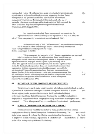 4
planning, but where HR will experience a real opportunity for contribution to t h e
organization is in the quality of implementation supporting the plan. Talent
management is the systematic attraction, identification, development,
engagement/ retention and deployment of those individuals who are of
particular value to an organization, either in view of their ‘high potential’ for t h e
future or because they are fulfilling business/operation-critical roles.
(McCartney, 2006; Cappell,2008).
In a competitive marketplace, Talent management is a primary driver for
organizational success. HR leads the way for the organization to own, as an entity, the
role of Talent management for organizational success(Lockwood, 2006).
An International study of HAL (2007) show that 83 percent of Germany's managers
and 95 percent of Nether-land's manager observe a direct leverage effect between
Talent Management Practices and organizational success.
(Bethke-Langenegger, et al.2010)
Talent management has been major priority for many organizations and success of
today's organizations directly link with use talents. Talent identification and
development, which is known as talent management referred to the process by which t h e
organization identifies employees who are capable to play leadership role in
future. This approach emphasizes developing talent pools that have high leadership
ability. On the other hand organization should pay attention to all members within
organizations for talent management, and put middle managers responsible for
recruitment staff. Successful organizations know their talent management needs
because they have design an implemented a viable talent management strategy. But, i t
still remain open "whether talent management practices lead to organization success or if
organizational success provides the resources to invest in talent management
practices"(Lewis and Heckman, 2006).
4.0 RATIONALE OF THE PROPOSED RESEARCH STUDY :
The proposed research study would report on selected employee's feedback as well as
expectations & experiences with regard to Talent Management Practices. It would also
list out suggestions for an overall improvement for Organizational effective
performance by offering Talent Management Practices that would be beneficial to its
employees & Organization itself. The proposed study would make an attempt to find t h e
impact of Talent Management Practices on effective Organizational performance.
5.0 SCOPE & COVERAGE OF THE RESEARCH STUDY :
The research study would be undertaken to study & submit report on selected
employees as offered by Talent Management Practices of the company. The r e s e a r c h
study would measure & evaluate the effective organizational performance on the basis
of employee's overall awareness, expectations & satisfaction or dissatisfaction as offered
by the talent management practices of the company.
 