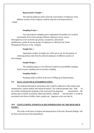 6
Representative Sample :-
The selected employees drawn from the total number of employees of the
different sections of the company would be selected as the Representative
sample.
Sampling Frame :-
The representative sampling units in appropriate & justified size would be
conveniently drawn from amongst different employees across various
heterogeneous socio-economic age groups, occupations, educational
qualifications, gender & income groups of employees as offered by the Talent
Management Practices of the company.
Sample Size :-
Appropriate number of sample size will be put to use for the purpose of
collecting primary data from the selected employees of different sections of
the Company.
Sample Design :-
The sampling design is to be followed would be non-probability sampling
based on quota sampling and convenience sampling.
Sampling Media :-
Sampling media would be in the form of Filling up of Questionnaire.
9.0 DATA ANALYSIS & INTERPRETATION :
The collected information and primary data would be subjected to data analysis and
interpretation, content analysis and statistical analysis. The collected primary data shall be
pre-coded considering the designing of the structured Non-disguised questionnaire. The
primary data would be scrutinized, edited and shall be validated and thereafter it would be
presented in the forms of tables, charts, graphs and diagrams as the case may be.
10.0 CONCLUSIONS, FINDINGS & RECOMMEDATION OF THE RESEARCH
STUDY :
The study on the basis of analysis and interpretation of the data. Research findings will
be drawn and necessary Recommendation.
 