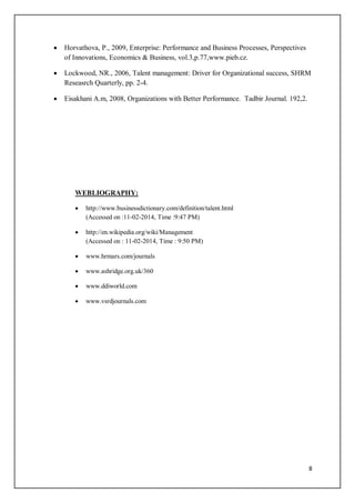 8
 Horvathova, P., 2009, Enterprise: Performance and Business Processes, Perspectives
of Innovations, Economics & Business, vol.3,p.77,www.pieb.cz.
 Lockwood, NR., 2006, Talent management: Driver for Organizational success, SHRM
Reseasrch Quarterly, pp. 2-4.
 Eisakhani A.m, 2008, Organizations with Better Performance. Tadbir Journal. 192,2.
WEBLIOGRAPHY:
 http://www.businessdictionary.com/definition/talent.html
(Accessed on :11-02-2014, Time :9:47 PM)
 http://en.wikipedia.org/wiki/Management
(Accessed on : 11-02-2014, Time : 9:50 PM)
 www.hrmars.com/journals
 www.ashridge.org.uk/360
 www.ddiworld.com
 www.vsrdjournals.com
 