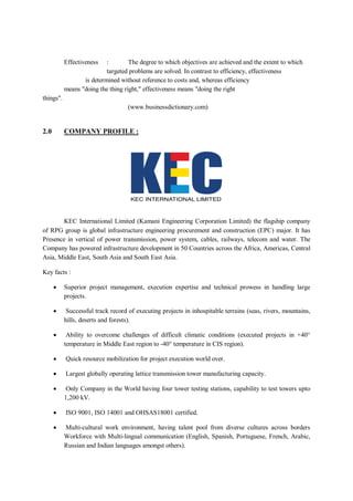 Effectiveness : The degree to which objectives are achieved and the extent to which
targeted problems are solved. In contrast to efficiency, effectiveness
is determined without reference to costs and, whereas efficiency
means "doing the thing right," effectiveness means "doing the right
things".
(www.businessdictionary.com)
2.0 COMPANY PROFILE :
KEC International Limited (Kamani Engineering Corporation Limited) the flagship company
of RPG group is global infrastructure engineering procurement and construction (EPC) major. It has
Presence in vertical of power transmission, power system, cables, railways, telecom and water. The
Company has powered infrastructure development in 50 Countries across the Africa, Americas, Central
Asia, Middle East, South Asia and South East Asia.
Key facts :
 Superior project management, execution expertise and technical prowess in handling large
projects.
 Successful track record of executing projects in inhospitable terrains (seas, rivers, mountains,
hills, deserts and forests).
 Ability to overcome challenges of difficult climatic conditions (executed projects in +40°
temperature in Middle East region to -40° temperature in CIS region).
 Quick resource mobilization for project execution world over.
 Largest globally operating lattice transmission tower manufacturing capacity.
 Only Company in the World having four tower testing stations, capability to test towers upto
1,200 kV.
 ISO 9001, ISO 14001 and OHSAS18001 certified.
 Multi-cultural work environment, having talent pool from diverse cultures across borders
Workforce with Multi-lingual communication (English, Spanish, Portuguese, French, Arabic,
Russian and Indian languages amongst others).
 