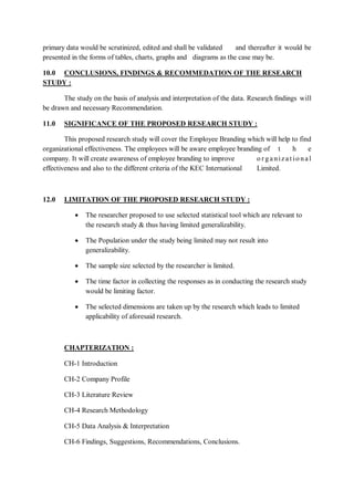 primary data would be scrutinized, edited and shall be validated and thereafter it would be
presented in the forms of tables, charts, graphs and diagrams as the case may be.
10.0 CONCLUSIONS, FINDINGS & RECOMMEDATION OF THE RESEARCH
STUDY :
The study on the basis of analysis and interpretation of the data. Research findings will
be drawn and necessary Recommendation.
11.0 SIGNIFICANCE OF THE PROPOSED RESEARCH STUDY :
This proposed research study will cover the Employee Branding which will help to find
organizational effectiveness. The employees will be aware employee branding of t h e
company. It will create awareness of employee branding to improve o r ganizat io nal
effectiveness and also to the different criteria of the KEC International Limited.
12.0 LIMITATION OF THE PROPOSED RESEARCH STUDY :
 The researcher proposed to use selected statistical tool which are relevant to
the research study & thus having limited generalizability.
 The Population under the study being limited may not result into
generalizability.
 The sample size selected by the researcher is limited.
 The time factor in collecting the responses as in conducting the research study
would be limiting factor.
 The selected dimensions are taken up by the research which leads to limited
applicability of aforesaid research.
CHAPTERIZATION :
CH-1 Introduction
CH-2 Company Profile
CH-3 Literature Review
CH-4 Research Methodology
CH-5 Data Analysis & Interpretation
CH-6 Findings, Suggestions, Recommendations, Conclusions.
 