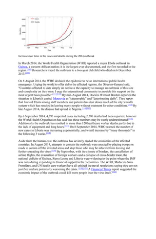 Increase over time in the cases and deaths during the 2014 outbreak
In March 2014, the World Health Organization (WHO) reported a major Ebola outbreak in
Guinea, a western African nation; it is the largest ever documented, and the first recorded in the
region.[109]
Researchers traced the outbreak to a two-year old child who died on 6 December
2013.[110]
On 8 August 2014, the WHO declared the epidemic to be an international public health
emergency. Urging the world to offer aid to the affected regions, the Director-General said,
"Countries affected to date simply do not have the capacity to manage an outbreak of this size
and complexity on their own. I urge the international community to provide this support on the
most urgent basis possible."[111][112]
By mid-August 2014, Doctors Without Borders reported the
situation in Liberia's capital Monrovia as "catastrophic" and "deteriorating daily". They report
that fears of Ebola among staff members and patients has shut down much of the city’s health
system which has resulted in leaving many people without treatment for other conditions.[113]
By
late August 2014, the disease had spread to Nigeria.[114][115]
By 6 September 2014, 4,293 suspected cases including 2,296 deaths had been reported, however
the World Health Organization has said that these numbers may be vastly underestimated.[116]
Additionally the outbreak has resulted in more than 120 healthcare worker deaths partly due to
the lack of equipment and long hours.[117]
On 8 September 2014, WHO warned the number of
new cases in Liberia was increasing exponentially, and would increase by "many thousands" in
the following 3 weeks.[118]
Aside from the human cost, the outbreak has severely eroded the economies of the affected
countries. In August 2014, attempts to contain the outbreak were enacted by placing troops on
roads to cordon off the infected areas and stop those who may be infected from leaving and
further spreading the virus.[119]
By September, with the closure of borders, the cancellation of
airline flights, the evacuation of foreign workers and a collapse of cross-border trade, the
national deficits of Guinea, Sierra Leone and Liberia were widening to the point where the IMF
was considering expanding its financial support to the 3 countries. The WHO, Médecins Sans
Frontières, and UN health care workers have all critized the travel restrictions saying they are not
justified and are potentially worsening the crisis. [120][121]
A Financial Times report suggested the
economic impact of the outbreak could kill more people than the virus itself.[122]
 