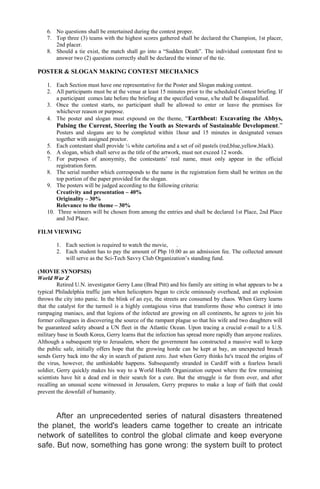 6. No questions shall be entertained during the contest proper.
7. Top three (3) teams with the highest scores gathered shall be declared the Champion, 1st placer,
2nd placer.
8. Should a tie exist, the match shall go into a “Sudden Death”. The individual contestant first to
answer two (2) questions correctly shall be declared the winner of the tie.
POSTER & SLOGAN MAKING CONTEST MECHANICS
1. Each Section must have one representative for the Poster and Slogan making contest.
2. All participants must be at the venue at least 15 minutes prior to the scheduled Contest briefing. If
a participant comes late before the briefing at the specified venue, s/he shall be disqualified.
3. Once the contest starts, no participant shall be allowed to enter or leave the premises for
whichever reason or purpose.
4. The poster and slogan must expound on the theme, “Earthbeat: Excavating the Abbys,
Pulsing the Current, Steering the Youth as Stewards of Sustainable Development.”
Posters and slogans are to be completed within 1hour and 15 minutes in designated venues
together with assigned proctor.
5. Each contestant shall provide ¼ white cartolina and a set of oil pastels (red,blue,yellow,black).
6. A slogan, which shall serve as the title of the artwork, must not exceed 12 words.
7. For purposes of anonymity, the contestants’ real name, must only appear in the official
registration form.
8. The serial number which corresponds to the name in the registration form shall be written on the
top portion of the paper provided for the slogan.
9. The posters will be judged according to the following criteria:
Creativity and presentation – 40%
Originality – 30%
Relevance to the theme – 30%
10. Three winners will be chosen from among the entries and shall be declared 1st Place, 2nd Place
and 3rd Place.
FILM VIEWING
1. Each section is required to watch the movie, .
2. Each student has to pay the amount of Php 10.00 as an admission fee. The collected amount
will serve as the Sci-Tech Savvy Club Organization’s standing fund.
(MOVIE SYNOPSIS)
World War Z
Retired U.N. investigator Gerry Lane (Brad Pitt) and his family are sitting in what appears to be a
typical Philadelphia traffic jam when helicopters began to circle ominously overhead, and an explosion
throws the city into panic. In the blink of an eye, the streets are consumed by chaos. When Gerry learns
that the catalyst for the turmoil is a highly contagious virus that transforms those who contract it into
rampaging maniacs, and that legions of the infected are growing on all continents, he agrees to join his
former colleagues in discovering the source of the rampant plague so that his wife and two daughters will
be guaranteed safety aboard a UN fleet in the Atlantic Ocean. Upon tracing a crucial e-mail to a U.S.
military base in South Korea, Gerry learns that the infection has spread more rapidly than anyone realizes.
Although a subsequent trip to Jerusalem, where the government has constructed a massive wall to keep
the public safe, initially offers hope that the growing horde can be kept at bay, an unexpected breach
sends Gerry back into the sky in search of patient zero. Just when Gerry thinks he's traced the origins of
the virus, however, the unthinkable happens. Subsequently stranded in Cardiff with a fearless Israeli
soldier, Gerry quickly makes his way to a World Health Organization outpost where the few remaining
scientists have hit a dead end in their search for a cure. But the struggle is far from over, and after
recalling an unusual scene witnessed in Jerusalem, Gerry prepares to make a leap of faith that could
prevent the downfall of humanity.
After an unprecedented series of natural disasters threatened
the planet, the world's leaders came together to create an intricate
network of satellites to control the global climate and keep everyone
safe. But now, something has gone wrong: the system built to protect
 