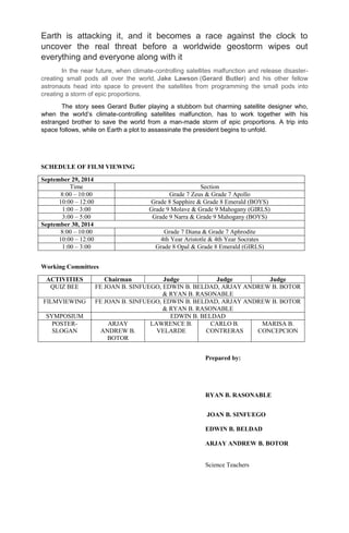 Earth is attacking it, and it becomes a race against the clock to
uncover the real threat before a worldwide geostorm wipes out
everything and everyone along with it
In the near future, when climate-controlling satellites malfunction and release disaster-
creating small pods all over the world, Jake Lawson (Gerard Butler) and his other fellow
astronauts head into space to prevent the satellites from programming the small pods into
creating a storm of epic proportions.
The story sees Gerard Butler playing a stubborn but charming satellite designer who,
when the world’s climate-controlling satellites malfunction, has to work together with his
estranged brother to save the world from a man-made storm of epic proportions. A trip into
space follows, while on Earth a plot to assassinate the president begins to unfold.
SCHEDULE OF FILM VIEWING
September 29, 2014
Time Section
8:00 – 10:00 Grade 7 Zeus & Grade 7 Apollo
10:00 – 12:00 Grade 8 Sapphire & Grade 8 Emerald (BOYS)
1:00 – 3:00 Grade 9 Molave & Grade 9 Mahogany (GIRLS)
3:00 – 5:00 Grade 9 Narra & Grade 9 Mahogany (BOYS)
September 30, 2014
8:00 – 10:00 Grade 7 Diana & Grade 7 Aphrodite
10:00 – 12:00 4th Year Aristotle & 4th Year Socrates
1:00 – 3:00 Grade 8 Opal & Grade 8 Emerald (GIRLS)
Working Committees
ACTIVITIES Chairman Judge Judge Judge
QUIZ BEE FE JOAN B. SINFUEGO, EDWIN B. BELDAD, ARJAY ANDREW B. BOTOR
& RYAN B. RASONABLE
FILMVIEWING FE JOAN B. SINFUEGO, EDWIN B. BELDAD, ARJAY ANDREW B. BOTOR
& RYAN B. RASONABLE
SYMPOSIUM EDWIN B. BELDAD
POSTER-
SLOGAN
ARJAY
ANDREW B.
BOTOR
LAWRENCE B.
VELARDE
CARLO B.
CONTRERAS
MARISA B.
CONCEPCION
Prepared by:
RYAN B. RASONABLE
JOAN B. SINFUEGO
EDWIN B. BELDAD
ARJAY ANDREW B. BOTOR
Science Teachers
 