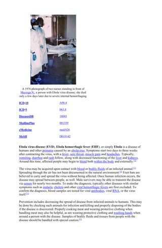 A 1976 photograph of two nurses standing in front of
Mayinga N., a person with Ebola virus disease; she died
only a few days later due to severe internal hemorrhaging.
ICD-10 A98.4
ICD-9 065.8
DiseasesDB 18043
MedlinePlus 001339
eMedicine med/626
MeSH D019142
Ebola virus disease (EVD), Ebola hemorrhagic fever (EHF), or simply Ebola is a disease of
humans and other primates caused by an ebolavirus. Symptoms start two days to three weeks
after contracting the virus, with a fever, sore throat, muscle pain and headaches. Typically,
vomiting, diarrhea and rash follow, along with decreased functioning of the liver and kidneys.
Around this time, affected people may begin to bleed both within the body and externally.[1]
The virus may be acquired upon contact with blood or bodily fluids of an infected animal.[1]
Spreading through the air has not been documented in the natural environment.[2]
Fruit bats are
believed to carry and spread the virus without being affected. Once human infection occurs, the
disease may spread between people, as well. Male survivors may be able to transmit the disease
via semen for nearly two months. To make the diagnosis, typically other diseases with similar
symptoms such as malaria, cholera and other viral hemorrhagic fevers are first excluded. To
confirm the diagnosis, blood samples are tested for viral antibodies, viral RNA, or the virus
itself.[1]
Prevention includes decreasing the spread of disease from infected animals to humans. This may
be done by checking such animals for infection and killing and properly disposing of the bodies
if the disease is discovered. Properly cooking meat and wearing protective clothing when
handling meat may also be helpful, as are wearing protective clothing and washing hands when
around a person with the disease. Samples of bodily fluids and tissues from people with the
disease should be handled with special caution.[1]
 