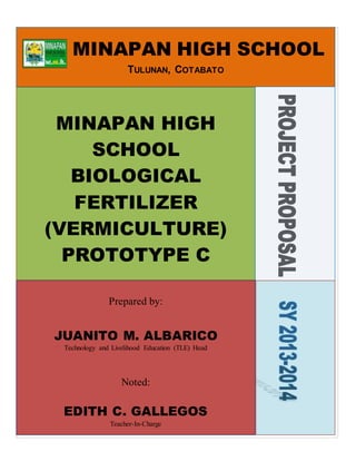MINAPAN HIGH SCHOOL
TULUNAN, COTABATO
MINAPAN HIGH
SCHOOL
BIOLOGICAL
FERTILIZER
(VERMICULTURE)
PROTOTYPE C
Prepared by:
JUANITO M. ALBARICO
Technology and Livelihood Education (TLE) Head
Noted:
EDITH C. GALLEGOS
Teacher-In-Charge
 