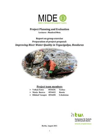 Project Planning and Evaluation
                    Lecturer : Manfred Metz


                Report on group exercise
             Preparation of project proposal:
Improving River Water Quality in Tegucigalpa, Honduras




                  Project team members
            Volkan Emre      0534436        Turkey
            Maria Burova.. . 0534432        Russia
            Dilshod Yusupov 0534450         Uzbekistan




                       Berlin, August 2011

                                i
 
