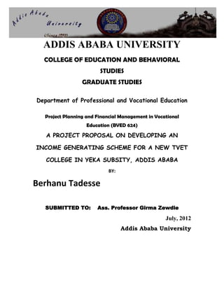ADDIS ABABA UNIVERSITY
COLLEGE OF EDUCATION AND BEHAVIORAL
STUDIES
GRADUATE STUDIES
Department of Professional and Vocational Education
Project Planning and Financial Management in Vocational
Education (BVED 624)
A PROJECT PROPOSAL ON DEVELOPING AN
INCOME GENERATING SCHEME FOR A NEW TVET
COLLEGE IN YEKA SUBSITY, ADDIS ABABA
BY:
Berhanu Tadesse
SUBMITTED TO: Ass. Professor Girma Zewdie
July, 2012
Addis Ababa University
 