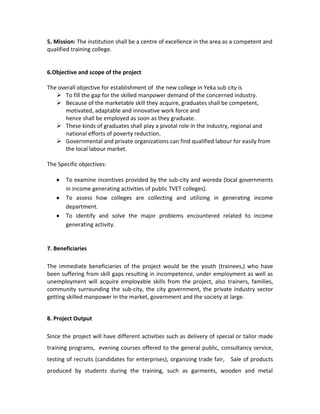 5. Mission: The institution shall be a centre of excellence in the area as a competent and
qualified training college.
6.Objective and scope of the project
The overall objective for establishment of the new college in Yeka sub city is
 To fill the gap for the skilled manpower demand of the concerned industry.
 Because of the marketable skill they acquire, graduates shall be competent,
motivated, adaptable and innovative work force and
hence shall be employed as soon as they graduate.
 These kinds of graduates shall play a pivotal role in the industry, regional and
national efforts of poverty reduction.
 Governmental and private organizations can find qualified labour for easily from
the local labour market.
The Specific objectives:
To examine incentives provided by the sub-city and woreda (local governments
in income generating activities of public TVET colleges).
To assess how colleges are collecting and utilizing in generating income
department.
To identify and solve the major problems encountered related to income
generating activity.
7. Beneficiaries
The immediate beneficiaries of the project would be the youth (trainees,) who have
been suffering from skill gaps resulting in incompetence, under employment as well as
unemployment will acquire employable skills from the project, also trainers, families,
community surrounding the sub-city, the city government, the private industry sector
getting skilled manpower in the market, government and the society at large.
8. Project Output
Since the project will have different activities such as delivery of special or tailor made
training programs, evening courses offered to the general public, consultancy service,
testing of recruits (candidates for enterprises), organizing trade fair, Sale of products
produced by students during the training, such as garments, wooden and metal
 