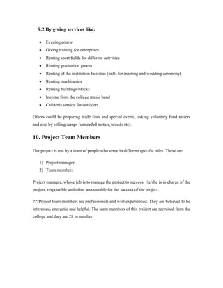 9.2 By giving services like:
Evening course
Giving training for enterprises
Renting sport fields for different activities
Renting graduation gowns
Renting of the institution facilities (halls for meeting and wedding ceremony)
Renting machineries
Renting buildings/blocks
Income from the college music band
Cafeteria service for outsiders.
Others could be preparing trade fairs and special events, asking voluntary fund raisers
and also by selling scraps (unneeded metals, woods etc).
10. Project Team Members
Our project is run by a team of people who serve in different specific roles. These are:
1) Project manager
2) Team members
Project manager, whose job is to manage the project to success. He/she is in charge of the
project, responsible and often accountable for the success of the project.
???Project team members are professionals and well experienced. They are believed to be
interested, energetic and helpful. The team members of this project are recruited from the
college and they are 28 in number.
 