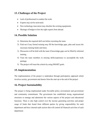 13. Challenges of the Project
Lack of professional to conduct the work.
Experts may not be motivated.
New technology innovation may obsolete the existing equipments.
Shortage of budget to hire the right experts from abroad.
14. Possible Solution
1) Determine the required skill sets before recruiting the team.
2) Find out if any formal training may fill the knowledge gaps, plan and secure the
necessary training funds and times.
3) Discussion will be held with the team if knowledge gaps can be filled by informal
training.
4) Train the team members in missing skills/experience to accomplish the work
package.
5) The project will meet the criteria by using SMART goals.
15. Implementation
The implementation of the project is undertaken through participatory approach which
involves society, government and donors from the start up to the end of the project.
16. Project Sustainability
The project is being implemented under favorable policy environment and government
and community commitment. The government has established strong organizational
structures to manage and administer the various aspects of the project and educational
functions. There is also high control over the income generating activities and proper
usage of funds that found from different parties by giving responsibility for each
department and have internal audit section that will control all financial activities of each
department.
 