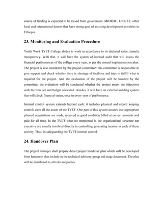 source of funding is expected to be raised from government, MIDROC, UNICEF, other
local and international donors that have strong goal of assisting development activities in
Ethiopia.
23. Monitoring and Evaluation Procedure
Youth Work TVET College abides to work in accordance to its declared value, namely
transparency. With that, it will have the system of internal audit that will assess the
financial performances of the college every year, as per the annual implementation plan.
The project is also monitored by the project committee; this committee is responsible to
give support and check whether there is shortage of facilities and tries to fulfill what is
required for the project. And the evaluation of the project will be handled by the
committee; the evaluation will be conducted whether the project meets the objectives
with the time set and budget allocated. Besides, it will have an external auditing system
that will check financial status, once in every year of performance.
Internal control system extends beyond cash; it includes physical and record keeping
controls over all the assets of the TVET. One part of this system assures that appropriate
planned acquisitions are made, received in good condition billed at correct amounts and
paid for all time. In the TVET what we mentioned in the organizational structure top
executive are usually involved directly in controlling generating income in each of these
activity. Thus, in safeguarding the TVET internal control.
24. Handover Plan
The project manager shall prepare detail project handover plan which will be developed
from handover plan include in the technical advisory group end stage document. The plan
will be distributed to all relevant parties.
 