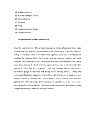 12. Road Construction
13. Automotive Engine service
14. General Drafting
15. Surveying
16. Tiling
17. Food and Beverage Service
18. Food Preparation
-Proposed products (items and services)
Since the project will have different activities such as delivery of special or tailor made
training programs, evening courses offered to the general public, consultancy service,
testing of recruits (candidates for enterprises), organizing trade fair, Sale of products
produced by students during the training, such as garments, wooden and metal
furniture, tools, construction work, building maintenance, furniture production, Sale of
wood trees, sewing of school uniforms, typing services, etc), or service centre (for
example a coffee shop and restaurant ), Kab club practices, hair dressing service,
automotive--garage maintenance and driving license training service, Letting and
lending out of buildings, equipment and machinery, Commercial use of equipment (e.g.
Internet facilities in computer lab), Special events, such as Cultural celebration and
opening days with fundraising activities, dancing evenings, film show, out- door and in-
door games etc. all these activities will result in different out puts. But out puts can be
categorized as tangible items and intangible services.
 