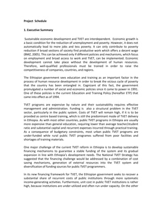 Project Schedule
1. Executive Summary
Sustainable economic development and TVET are interdependent. Economic growth is
a basic condition for the reduction of unemployment and poverty. However, it does not
automatically lead to more jobs and less poverty. It can only contribute to poverty
reduction if broad sections of society find productive work which offers a decent wage
(BMZ, 2005). This can be achieved only if different policies and mechanisms, which focus
on employment and broad access to work and TVET, can be implemented. Economic
development cannot take place without the development of human resources.
Therefore, well-qualified professionals must be trained in order to raise the
competitiveness of companies, countries, and regions.
The Ethiopian government sees education and training as an important factor in the
process of human resource development in order to break the vicious cycle of poverty
that the country has been entangled in. Cognizant of this fact, the government
promulgated a number of social and economic policies since it came to power in 1991.
One of these policies is the current Education and Training Policy (hereafter ETP) that
came into effect as of 1994.
TVET programs are expensive by nature and their sustainability requires effective
management and administration. Funding is also a structural problem in the TVET
sector, particularly in the public system. Costs of TVET will remain high, if it is to be
provided as centre based training, which is still the predominant mode of TVET delivery
in Ethiopia. As with most other countries, public TVET programs in Ethiopia are usually
more expensive than general education, requiring lower than average teacher/student
ratio and substantial capital and recurrent expenses incurred through practical training.
As a consequence of budgetary constraints, most urban public TVET programs are
under-funded while rural public TVET programes suffered from poor facilities and
shortages of training materials.
One major challenge of the current TVET reform in Ethiopia is to develop sustainable
financing mechanisms to guarantee a stable funding of the system and its gradual
expansion in line with Ethiopia’s development needs. The National TVET Strategy has
suggested that the financing challenge would be addressed by a combination of cost
saving mechanisms, generation of external resources into the TVET system and
diversification of funding sources for public TVET programmers.
In its new financing framework for TVET, the Ethiopian government seeks to recover a
substantial share of recurrent costs of public institutions through more systematic
income-generating activities. Furthermore, unit cost in public TVET institutions is rather
high, because institutions are under-utilized and often run under capacity. On the other
 
