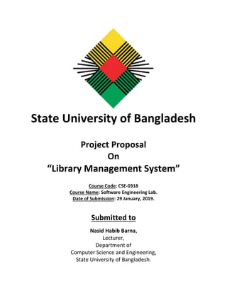 State University of Bangladesh
Project Proposal
On
“Library Management System”
Course Code: CSE-0318
Course Name: Software Engineering Lab.
Date of Submission: 29 January, 2019.
Submitted to
Nasid Habib Barna,
Lecturer,
Department of
Computer Science and Engineering,
State University of Bangladesh.
 
