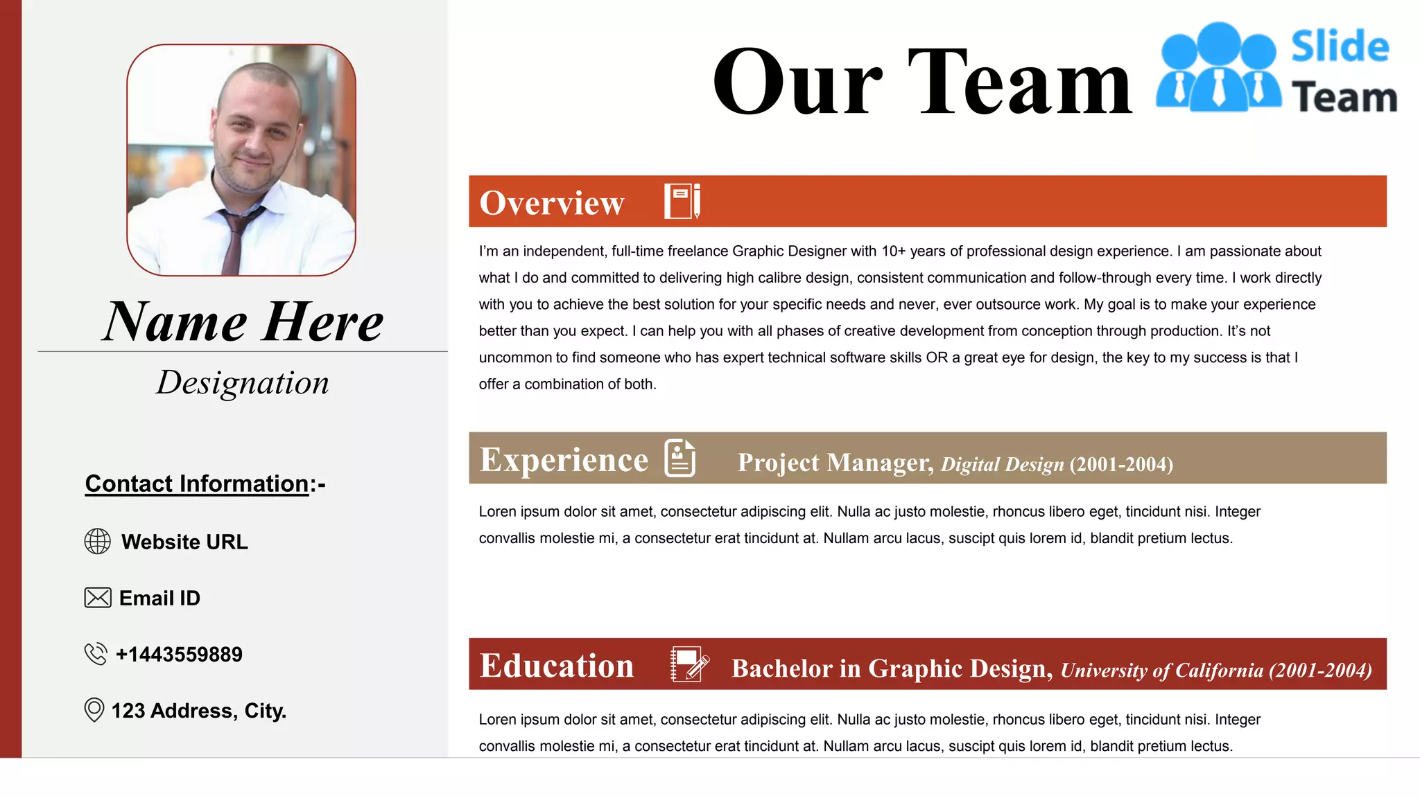 Name Here
Designation
Overview
Experience Project Manager, Digital Design (2001-2004)
Education Bachelor in Graphic Design, University of California (2001-2004)
I’m an independent, full-time freelance Graphic Designer with 10+ years of professional design experience. I am passionate about
what I do and committed to delivering high calibre design, consistent communication and follow-through every time. I work directly
with you to achieve the best solution for your specific needs and never, ever outsource work. My goal is to make your experience
better than you expect. I can help you with all phases of creative development from conception through production. It’s not
uncommon to find someone who has expert technical software skills OR a great eye for design, the key to my success is that I
offer a combination of both.
Loren ipsum dolor sit amet, consectetur adipiscing elit. Nulla ac justo molestie, rhoncus libero eget, tincidunt nisi. Integer
convallis molestie mi, a consectetur erat tincidunt at. Nullam arcu lacus, suscipt quis lorem id, blandit pretium lectus.
Loren ipsum dolor sit amet, consectetur adipiscing elit. Nulla ac justo molestie, rhoncus libero eget, tincidunt nisi. Integer
convallis molestie mi, a consectetur erat tincidunt at. Nullam arcu lacus, suscipt quis lorem id, blandit pretium lectus.
Our Team
Contact Information:-
Website URL
Email ID
+1443559889
123 Address, City.
 
