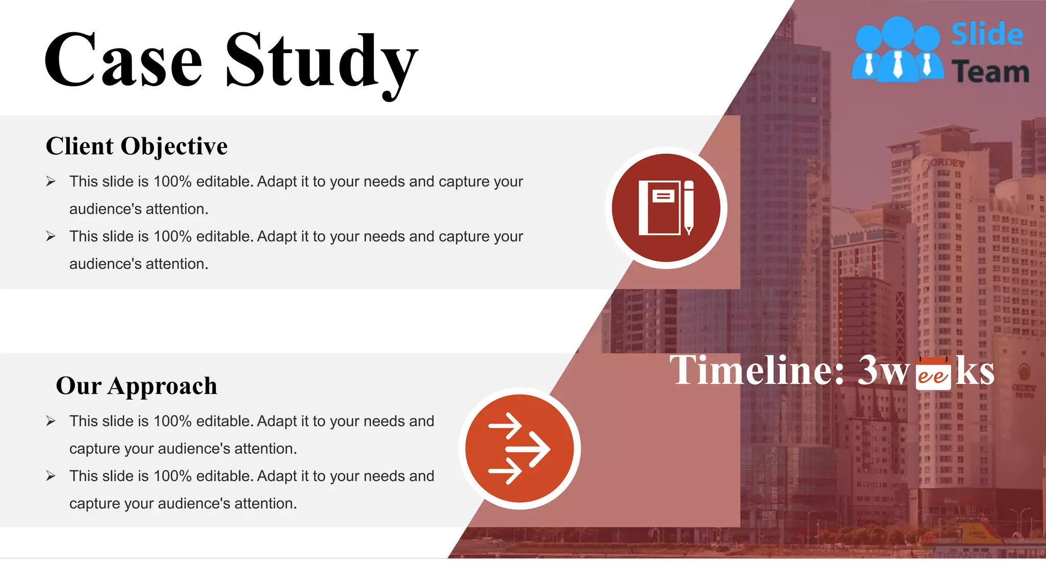 Case Study
Client Objective
➢ This slide is 100% editable. Adapt it to your needs and capture your
audience's attention.
➢ This slide is 100% editable. Adapt it to your needs and capture your
audience's attention.
Our Approach
➢ This slide is 100% editable. Adapt it to your needs and
capture your audience's attention.
➢ This slide is 100% editable. Adapt it to your needs and
capture your audience's attention.
Timeline: 3w ks
 