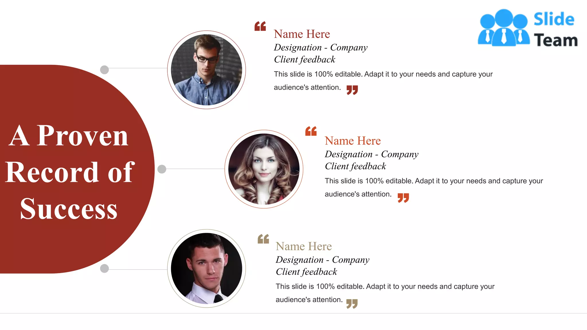 A Proven
Record of
Success
Name Here
Designation - Company
This slide is 100% editable. Adapt it to your needs and capture your
audience's attention.
Client feedback
Name Here
Designation - Company
This slide is 100% editable. Adapt it to your needs and capture your
audience's attention.
Client feedback
Name Here
Designation - Company
This slide is 100% editable. Adapt it to your needs and capture your
audience's attention.
Client feedback
 