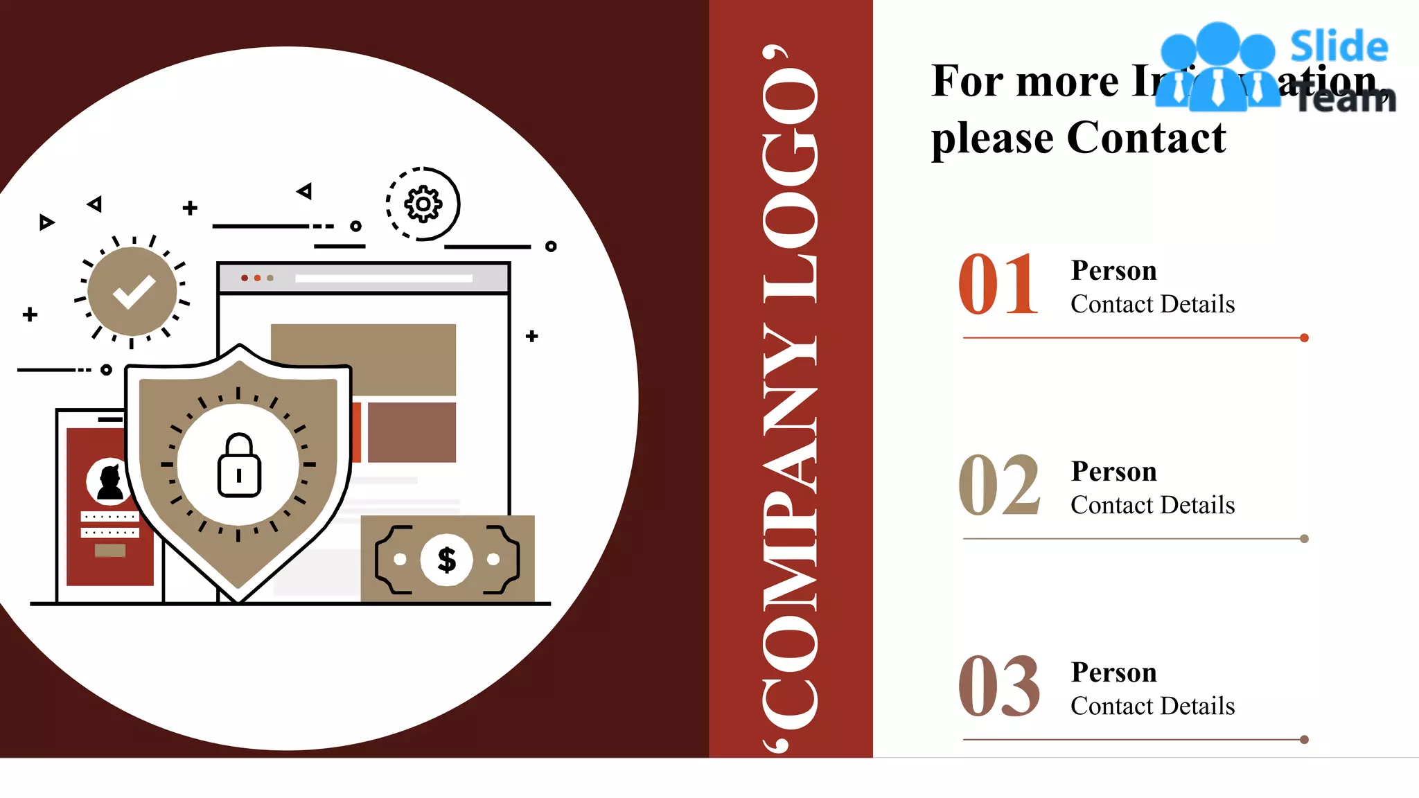 Person
Contact Details
01
Person
Contact Details
02
Person
Contact Details
03
‘COMPANY
LOGO’
For more Information,
please Contact
 