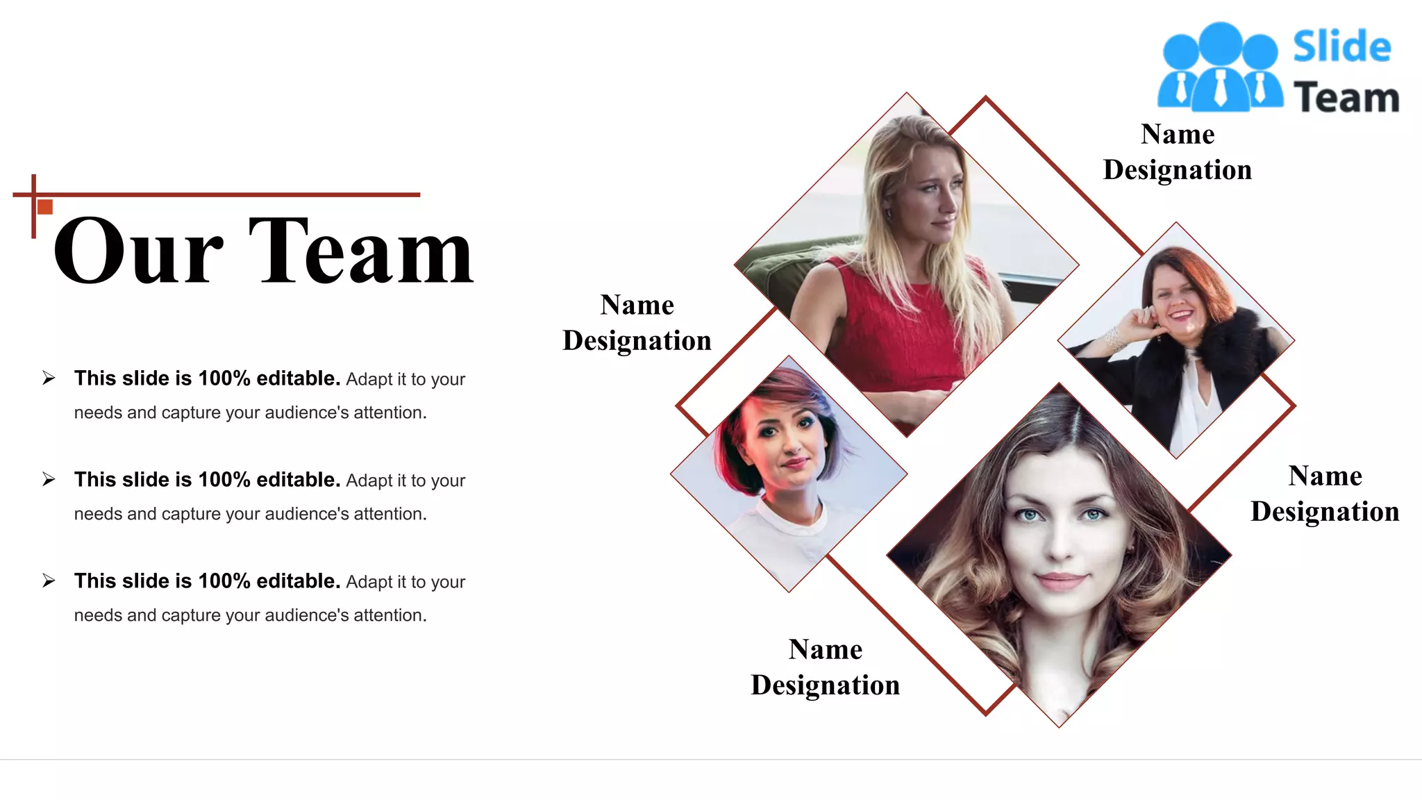 Name
Designation
Name
Designation
Name
Designation
Name
Designation
➢ This slide is 100% editable. Adapt it to your
needs and capture your audience's attention.
➢ This slide is 100% editable. Adapt it to your
needs and capture your audience's attention.
➢ This slide is 100% editable. Adapt it to your
needs and capture your audience's attention.
Our Team
 
