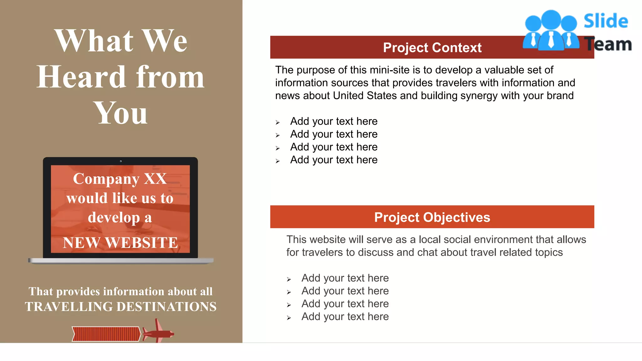 NEW WEBSITE
Company XX
would like us to
develop a
That provides information about all
TRAVELLING DESTINATIONS
What We
Heard from
You
Project Context
The purpose of this mini-site is to develop a valuable set of
information sources that provides travelers with information and
news about United States and building synergy with your brand
➢ Add your text here
➢ Add your text here
➢ Add your text here
➢ Add your text here
Project Objectives
This website will serve as a local social environment that allows
for travelers to discuss and chat about travel related topics
➢ Add your text here
➢ Add your text here
➢ Add your text here
➢ Add your text here
 