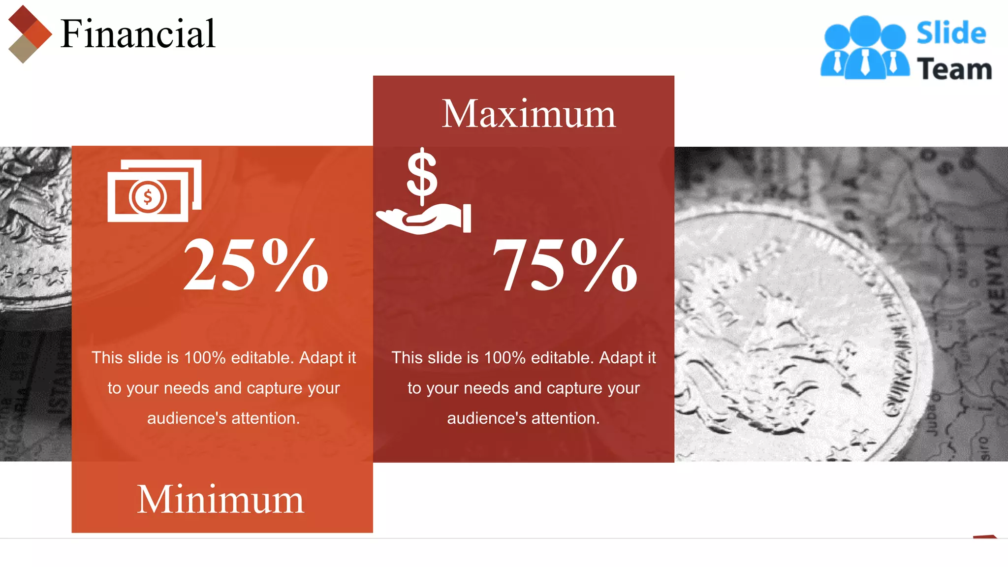 Financial
25%
Minimum
Maximum
75%
This slide is 100% editable. Adapt it
to your needs and capture your
audience's attention.
This slide is 100% editable. Adapt it
to your needs and capture your
audience's attention.
 