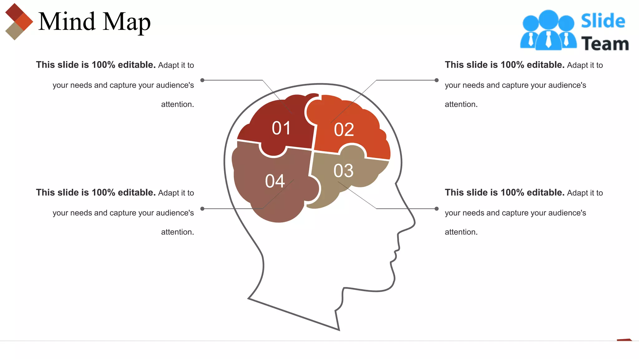 Mind Map
01 02
03
04
This slide is 100% editable. Adapt it to
your needs and capture your audience's
attention.
This slide is 100% editable. Adapt it to
your needs and capture your audience's
attention.
This slide is 100% editable. Adapt it to
your needs and capture your audience's
attention.
This slide is 100% editable. Adapt it to
your needs and capture your audience's
attention.
 