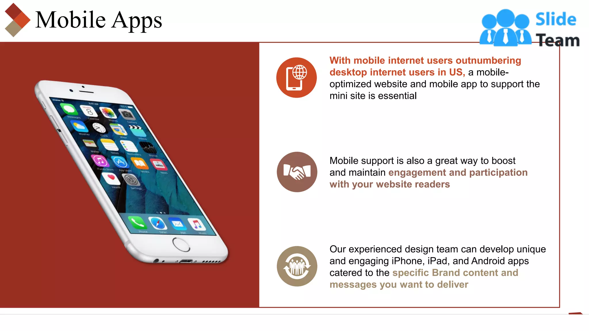 Mobile Apps
With mobile internet users outnumbering
desktop internet users in US, a mobile-
optimized website and mobile app to support the
mini site is essential
Mobile support is also a great way to boost
and maintain engagement and participation
with your website readers
Our experienced design team can develop unique
and engaging iPhone, iPad, and Android apps
catered to the specific Brand content and
messages you want to deliver
 