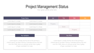 Project Management Status
Your great subtitle write here
Progress
Done
Progress
Jan Feb Mar Apr
Lorem Ipsum is simply
Lorem Ipsum is simply
Lorem Ipsum is simply
Lorem Ipsum is simply
Lorem Ipsum is simply
Lorem Ipsum is simply
Lorem Ipsum is simply
Lorem Ipsum is simply
Key Highlights Key Risks
Lorem Ipsum is simply dummy text of the printing a
industry Ipsum has been industry's standard dummy text ever
since the 1500s, when an unknown printer took a galley
of type scrambled it to make
Lorem Ipsum is simply dummy text of the printing a
industry Ipsum has been industry's standard dummy text ever
since the 1500s, when an unknown printer took a galley
of type scrambled it to make
Project Name
 