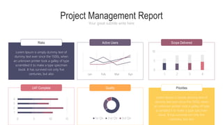 Risks Active Users Scope Delivered
Project Management Report
Your great subtitle write here
UAT Complete Quality Priorities
Lorem Ipsum is simply dummy text of
dummy text ever since the 1500s, when
an unknown printer took a galley of type
scrambled it to make a type specimen
book. It has survived not only five
centuries, but also
Lorem Ipsum is simply dummy text of
dummy text ever since the 1500s, when
an unknown printer took a galley of type
scrambled it to make a type specimen
book. It has survived not only five
centuries, but also
0 5 10 15
1
2
3
4
0
5
10
1 2 3 4
1st Qtr 2nd Qtr 3rd Qtr
Jan Feb Mar Apr
 