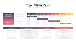 Project Status Report
Your great subtitle write here
Analysis
Marketing
Services
Targeting
Jan Feb Mar Apr May Jun Jul Aug Sep Oct Nov Dec
Project Name:
Project Manager
Status Date:
Descriptions
Lorem Ipsum
Lorem Ipsum
Lorem Ipsum
Lorem Ipsum is
simply text
Project Schedule Budget Estimation Risk Factors Benefits
Lorem Ipsum Text
Lorem Ipsum Text
Lorem Ipsum Text
Lorem Ipsum Text
Lorem Ipsum Text
Lorem Ipsum Text
Lorem Ipsum Text
Lorem Ipsum Text
Lorem Ipsum Text
Lorem Ipsum Text
Lorem Ipsum Text
Lorem Ipsum Text
Lorem Ipsum Text
Lorem Ipsum Text
Lorem Ipsum Text
Lorem Ipsum Text
 