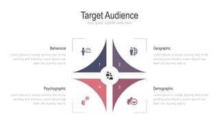 Target Audience
Your great subtitle write here
1 2
4 3
Geographic
Lorem Ipsum is simply dummy text of the
printing and industry. Lorem Ipsum has
been the dummy text to
Behavioral
Lorem Ipsum is simply dummy text of the
printing and industry. Lorem Ipsum has
been the dummy text to
Demographic
Lorem Ipsum is simply dummy text of the
printing and industry. Lorem Ipsum has
been the dummy text to
Psychographic
Lorem Ipsum is simply dummy text of the
printing and industry. Lorem Ipsum has
been the dummy text to
 