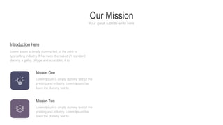 Mission One
Lorem Ipsum is simply dummy text of the
printing and industry. Lorem Ipsum has
been the dummy text to
Mission Two
Lorem Ipsum is simply dummy text of the
printing and industry. Lorem Ipsum has
been the dummy text to
Introduction Here
Lorem Ipsum is simply dummy text of the print to
typesetting industry. If has been the industry's standard
dummy a galley of type and scrambled it to
Our Mission
Your great subtitle write here
 