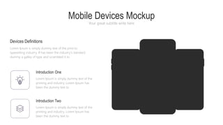 Mobile Devices Mockup
Your great subtitle write here
Introduction One
Lorem Ipsum is simply dummy text of the
printing and industry. Lorem Ipsum has
been the dummy text to
Introduction Two
Lorem Ipsum is simply dummy text of the
printing and industry. Lorem Ipsum has
been the dummy text to
Devices Definitions
Lorem Ipsum is simply dummy text of the print to
typesetting industry. If has been the industry's standard
dummy a galley of type and scrambled it to
 