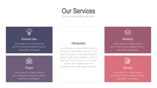 Our Services
Your great subtitle write here
Introduction
Lorem Ipsum is simply dummy text of
the print to typesetting industry. If has
been the industry's standard dummy a
galley of type and scrambled it dummy
text ever since the when an unknown
printer took a galley type and
scrambled it to make a type specimen.
Lorem Ipsum is simply dummy
text of the printing typeset industry.
essentially unchanged.
Business Idea
Lorem Ipsum is simply dummy
text of the printing typeset industry.
essentially unchanged.
Marketing
Lorem Ipsum is simply dummy
text of the printing typeset industry.
essentially unchanged.
Project
Lorem Ipsum is simply dummy
text of the printing typeset industry.
essentially unchanged.
Services
 