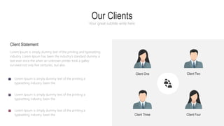 Our Clients
Your great subtitle write here
Lorem Ipsum is simply dummy text of the printing and typesetting
industry. Lorem Ipsum has been the industry's standard dummy a
text ever since the when an unknown printer took a galley
survived not only five centuries, but also
Client Statement
Lorem Ipsum is simply dummy text of the printing a
typesetting industry. been the
Lorem Ipsum is simply dummy text of the printing a
typesetting industry. been the
Lorem Ipsum is simply dummy text of the printing a
typesetting industry. been the
Client One Client Two
Client Four
Client Three
 