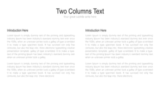 Two Columns Text
Your great subtitle write here
Lorem Ipsum is simply dummy text of the printing and typesetting
industry Ipsum has been industry's standard dummy text ever since
the 1500s, when an unknown printer took a galley of type scrambled
it to make a type specimen book. It has survived not only five
centuries, but also the leap into there electronic typesetting creative
presentation template. galley of type scrambled. It to make a type.
text of the printing Ipsum has been industry's standard dummy text
when an unknown printer took a galley.
Lorem Ipsum is simply dummy text of the printing and typesetting
industry Ipsum has been industry's standard dummy text ever since
the 1500s, when an unknown printer took a galley of type scrambled
it to make a type specimen book. It has survived not only five
centuries, but also the leap into there electronic
Introduction Here
Lorem Ipsum is simply dummy text of the printing and typesetting
industry Ipsum has been industry's standard dummy text ever since
the 1500s, when an unknown printer took a galley of type scrambled
it to make a type specimen book. It has survived not only five
centuries, but also the leap into there electronic typesetting creative
presentation template. galley of type scrambled. It to make a type.
text of the printing Ipsum has been industry's standard dummy text
when an unknown printer took a galley.
Lorem Ipsum is simply dummy text of the printing and typesetting
industry Ipsum has been industry's standard dummy text ever since
the 1500s, when an unknown printer took a galley of type scrambled
it to make a type specimen book. It has survived not only five
centuries, but also the leap into there electronic
Introduction Here
 