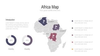 Africa Map
Your great subtitle write here
Lorem Ipsum is simply text of
the a text ever since
Lorem Ipsum is simply text of
the a text ever since
Lorem Ipsum is simply text of
the a text ever since
Lorem Ipsum is simply text of
the a text ever since
Lorem Ipsum is simply text of
the a text ever since
Introduction
Lorem Ipsum is simply dummy text of
the printing and typesetting industry.
Lorem Ipsum has been the industry's
a text ever since the
Country Country
Location
Location
Location
87% 67%
 