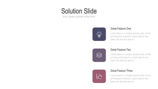Solution Slide
Your great subtitle write here
Great Feature One
Lorem Ipsum is simply dummy text of the
printing and industry. Lorem Ipsum has
been the dummy text to
Great Feature Two
Lorem Ipsum is simply dummy text of the
printing and industry. Lorem Ipsum has
been the dummy text to
Great Feature Three
Lorem Ipsum is simply dummy text of the
printing and industry. Lorem Ipsum has
been the dummy text to
 
