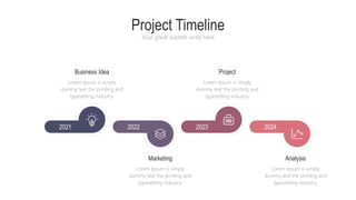 Project Timeline
Your great subtitle write here
Business Idea
Lorem Ipsum is simply
dummy text the printing and
typesetting industry.
Marketing
Lorem Ipsum is simply
dummy text the printing and
typesetting industry.
Project
Lorem Ipsum is simply
dummy text the printing and
typesetting industry.
Analysis
Lorem Ipsum is simply
dummy text the printing and
typesetting industry.
2024
2023
2022
2021
 