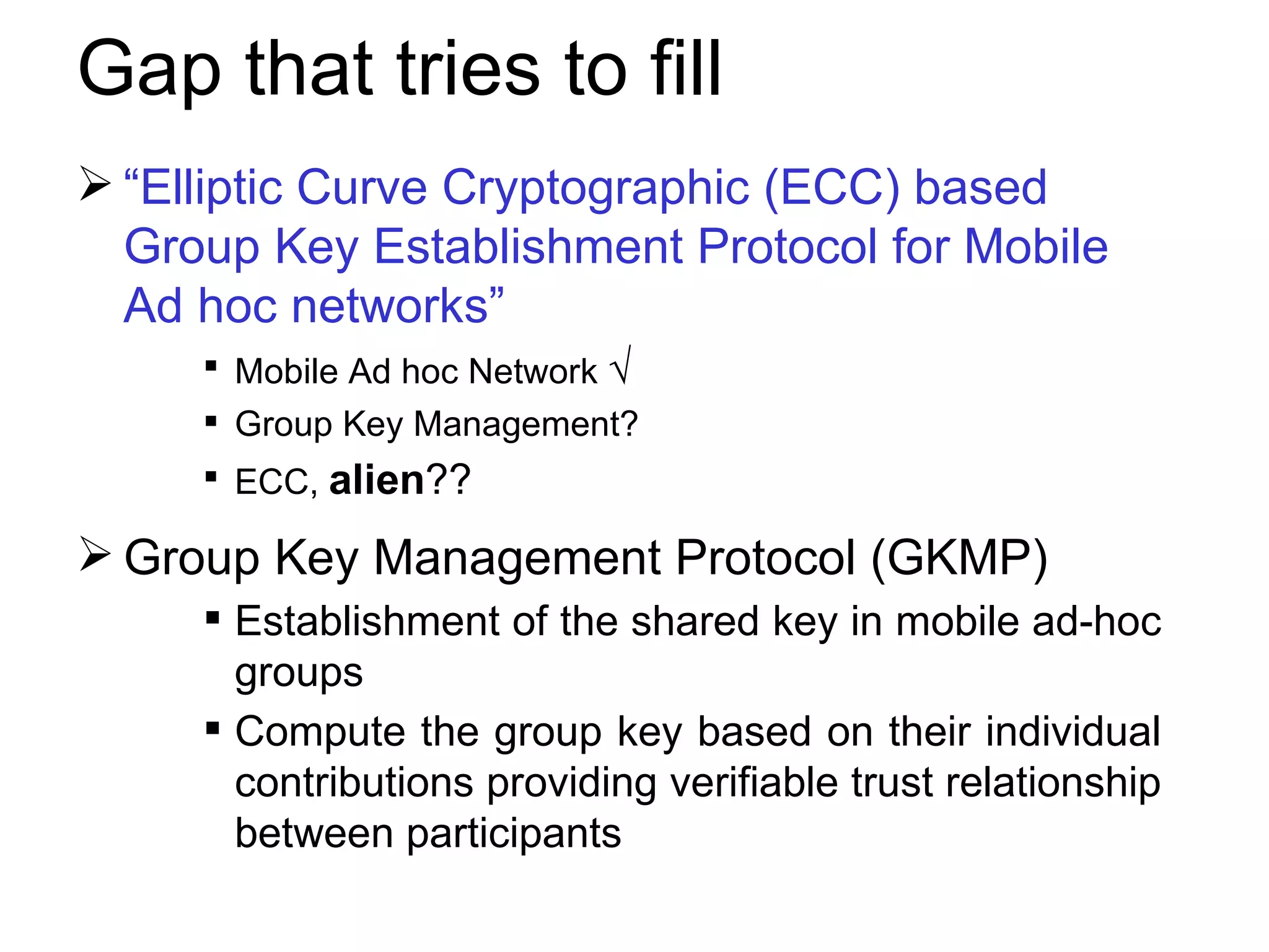 Gap that tries to fill  “ Elliptic Curve Cryptographic (ECC) based Group Key Establishment Protocol for Mobile Ad hoc networks” Mobile Ad hoc Network  √ Group Key Management? ECC,  alien ??   Group Key Management Protocol (GKMP) Establishment of the shared key in mobile ad-hoc groups . Compute the group key based on their individual contributions providing verifiable trust relationship between participants 