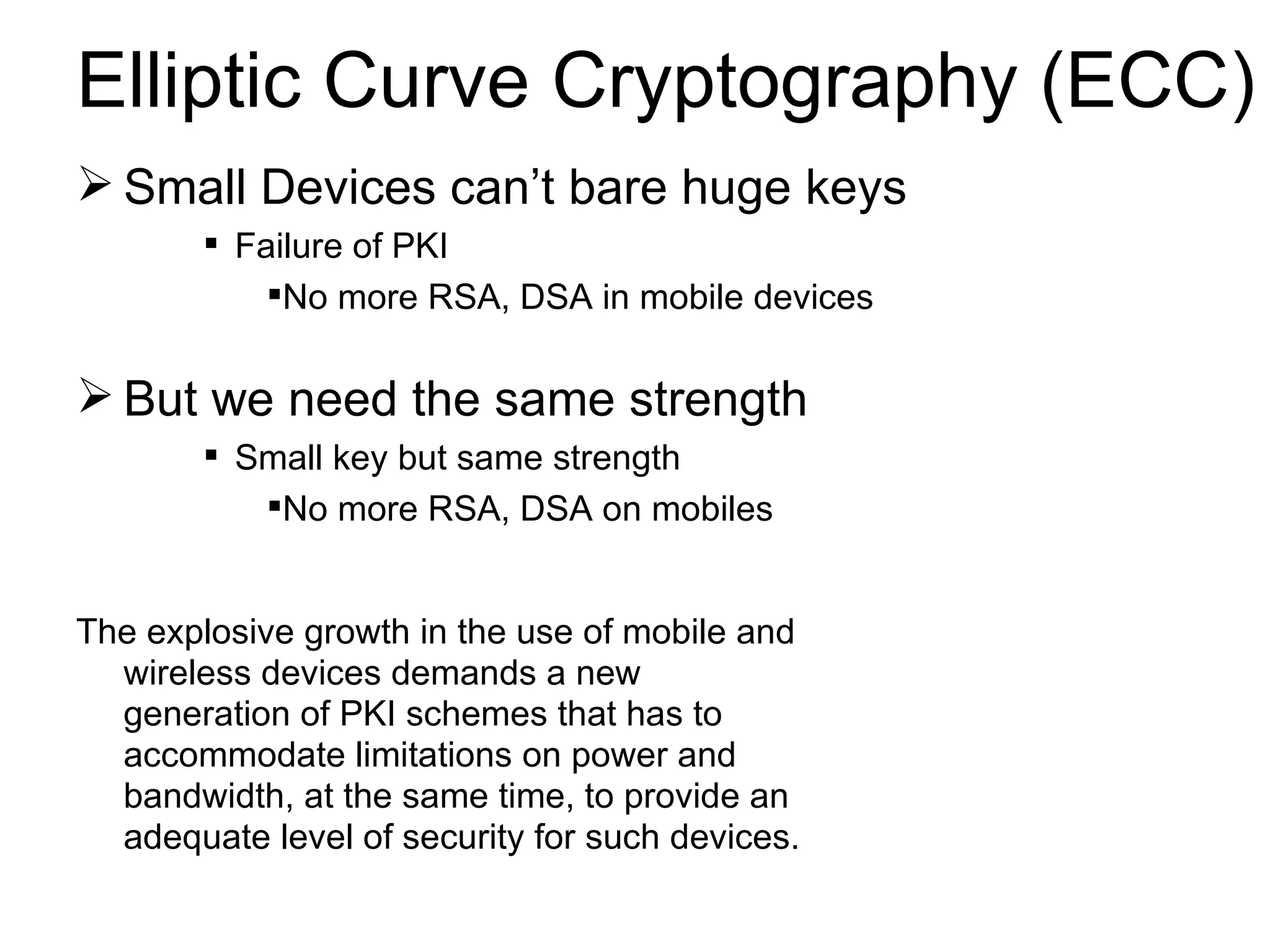 Elliptic Curve Cryptography (ECC) Small Devices can’t bare huge keys Failure of PKI No more RSA, DSA in mobile devices But we need the same strength Small key but same strength No more RSA, DSA on mobiles The explosive growth in the use of mobile and wireless devices demands a new generation of PKI schemes that has to accommodate limitations on power and bandwidth, at the same time, to provide an adequate level of security for such devices. 