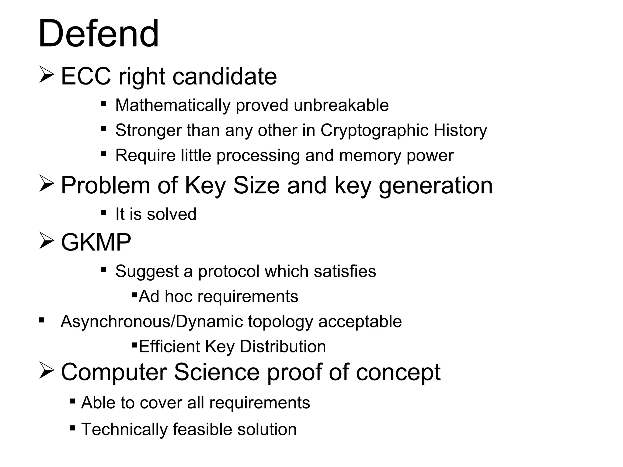 Defend ECC right candidate Mathematically proved unbreakable Stronger than any other in Cryptographic History Require little processing and memory power GKMP Suggest a protocol which satisfies Ad hoc requirements Asynchronous/Dynamic topology acceptable Efficient Key Distribution Problem of Key Size and key generation It is solved Computer Science proof of concept Able to cover all requirements Technically feasible solution 