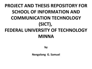 PROJECT AND THESIS REPOSITORY FOR
SCHOOL OF INFORMATION AND
COMMUNICATION TECHNOLOGY
(SICT),
FEDERAL UNIVERSITY OF TECHNOLOGY
MINNA
by
Nengolong G. Samuel
 