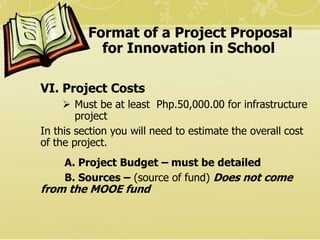 Format of a Project Proposal
for Innovation in School
VI. Project Costs
 Must be at least Php.50,000.00 for infrastructur...