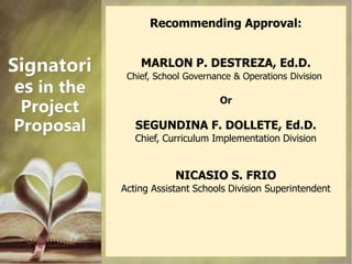 Signatori
es in the
Project
Proposal
Recommending Approval:
MARLON P. DESTREZA, Ed.D.
Chief, School Governance & Operation...