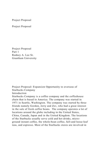 Project Proposal
Project Proposal
Project Proposal
Part 1
Rodney A. Lee Sr.
Grantham University
Project Proposal: Expansion Opportunity to overseas of
Starbucks Company
Introduction
Starbucks Company is a coffee company and the coffeehouse
chain that is based in America. The company was started in
1971 in Seattle, Washington. The company was started by three
friends namely Gordon, Jerry and Zev, who had a great interest
in the sale of fresh coffee beans. The company operates a lot of
locations around the globe including in the United States,
China, Canada, Japan and in the United Kingdom. The locations
of the Starbucks usually serve cold and hot drinks, micro-
ground instant coffee, the whole-bean coffee, full-and loose-leaf
teas, and espresso. Most of the Starbucks stores are involved in
 