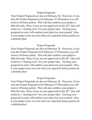 Project Proposals
Your Project Proposals are due on February 22. However, if you
turn the Project Proposal in by February 17 (Thursday) you will
receive 10 bonus points. This will also confirm your project a
little bit early. Thus, if you are not approved on the 22nd, this will
result in a “starting over” for your project idea. Turning your
proposal in early will confirm your plans for your project! Also,
if your paper score was not what you expected, bonus points are
a definite plus!

                             Project Proposals
Your Project Proposals are due on February 22. However, if you
turn the Project Proposal in by February 17 (Thursday) you will
receive 10 bonus points. This will also confirm your project a
little bit early. Thus, if you are not approved on the 22nd, this will
result in a “starting over” for your project idea. Turning your
proposal in early will confirm your plans for your project! Also,
if your paper score was not what you expected, bonus points are
a definite plus!

                             Project Proposals
Your Project Proposals are due on February 22. However, if you
turn the Project Proposal in by February 17 (Thursday) you will
receive 10 bonus points. This will also confirm your project a
little bit early. Thus, if you are not approved on the 22nd, this will
result in a “starting over” for your project idea. Turning your
proposal in early will confirm your plans for your project! Also,
if your paper score was not what you expected, bonus points are
a definite plus!
 
